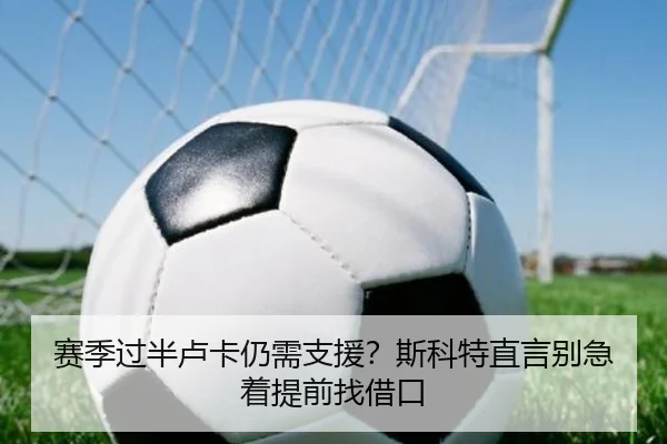 赛季过半卢卡仍需支援？斯科特直言别急着提前找借口（kaiyun）